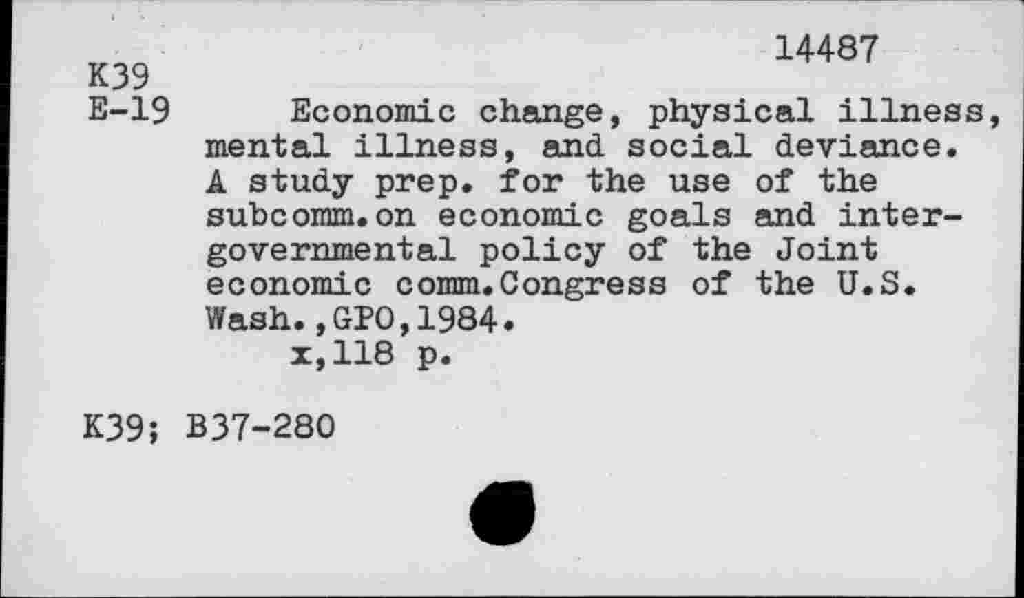 ﻿14487
K39
E-19 Economic change, physical illness, mental illness, and. social deviance. A study prep, for the use of the subcomm.on economic goals and intergovernmental policy of the Joint economic comm.Congress of the U.S. Wash.,GPO,1984.
x,118 p.
K39; B37-280